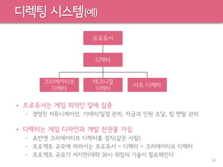 디렉팅 시스템(예)
• 프로듀서는 게임 외적인 일에 집중
– 경영진 커뮤니케이션, 기대치/일정 관리, 자금과 인원 조달, 팀 멘탈 관리
• 디렉터는 게임 디자인과 개발 전권을 가짐
– 초반엔 크리에이티브 디렉터를 겸직(같은 사람)
– 프로젝트 규모에 따라서는 프로듀서 = 디렉터 = 크리에이티브 디렉터
– 프로젝트 규모가 커지면(대략 30+) 위임의 기술이 필요해진다
24
디렉터
크리에이티브
디렉터
테크니컬
디렉터
아트 디렉터
프로듀서
 