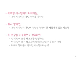 • 디렉팅 시스템에서 디렉터는,
– 게임 디자인과 개발 전권을 가진다
• 다시 말하면,
– 게임 디자인과 개발에 관련된 전권이 한 사람에게 있는 시스템
• 이 문장을 기술적으로 정의하면,
– 한 사람이 모든 태스크를 발행하고,
– 한 사람이 모든 태스크에 대해 피드백/컨펌 하는 것에
– 나머지 멤버들이 동의한 시스템이라는 뜻
25
책임과 권한
 