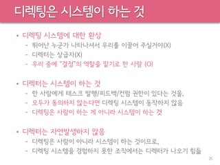 디렉팅은 시스템이 하는 것
• 디렉팅 시스템에 대한 환상
– 뛰어난 누군가 나타나셔서 우리를 이끌어 주실거야(X)
– 디렉터는 상급자(X)
– 우리 중에 “결정”의 역할을 맡기로 한 사람 (O)
• 디렉터는 시스템이 하는 것
– 한 사람에게 태스크 발행/피드백/컨펌 권한이 있다는 것을,
– 모두가 동의하지 않는다면 디렉팅 시스템이 동작하지 않음
– 디렉팅은 사람이 하는 게 아니라 시스템이 하는 것
• 디렉터는 자연발생하지 않음
– 디렉팅은 사람이 아니라 시스템이 하는 것이므로,
– 디렉팅 시스템을 경험하지 못한 조직에서는 디렉터가 나오기 힘듦
26
 