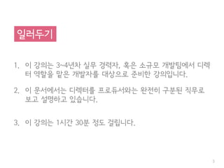 1. 이 강의는 3~4년차 실무 경력자, 혹은 소규모 개발팀에서 디렉
터 역할을 맡은 개발자를 대상으로 준비한 강의입니다.
2. 이 문서에서는 디렉터를 프로듀서와는 완전히 구분된 직무로
보고 설명하고 있습니다.
3. 이 강의는 1시간 30분 정도 걸립니다.
3
일러두기
 