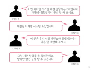 31
이번 아이템 시스템 개편 담당자는 B씨입니다.
전권을 위임할테니 한번 잘 해 보세요.
디렉터 A
이 안은 우리 성장 밸런스와 위배되는데…
다른 안 제안해 보세요
디렉터 A
개편된 아이템 시스템 초안입니다.
기획자 B
그럼 개편 방향을 좀 알려주세요.
방향만 알면 금방 할 수 있습니다.
기획자 B
 