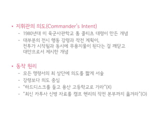 • 지휘관의 의도(Commander’s Intent)
– 1980년대 미 육군사관학교 톰 콜티츠 대령이 만든 개념
– 대부분의 전시 행동 강령과 작전 계획이,
전투가 시작됨과 동시에 무용지물이 된다는 걸 깨닫고
대안으로서 제시한 개념
• 동작 원리
– 모든 명령서의 최 상단에 의도를 짧게 서술
– 강령보다 의도 중심
– “하드디스크를 들고 용산 고등학교로 가라”(X)
– “최신 카투사 신병 자료를 캠프 헨리의 작전 본부까지 옮겨라”(O)
35
 