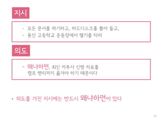 • 의도를 가진 지시에는 반드시 왜냐하면이 있다
37
– 모든 문서를 파기하고, 하드디스크를 뽑아 들고,
– 용산 고등학교 운동장에서 헬기를 타라
지시
– 왜냐하면, 최신 카투사 신병 자료를
캠프 헨리까지 옮겨야 하기 때문이다
의도
 