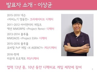 발표자 소개 - 이상균
2015-2010 넥슨
<마비노기 영웅전> 크리에이티브 디렉터
2011-2012 아이덴티티 게임즈
액션 MMORPG <Project Rene> 디렉터
2013-2014 블루홀
MMOAOS <Project EXA> 디렉터
2015-2016 블루홀
모바일 PvP 게임 <X AGENCY> PD/디렉터
2016-현재
미공개 프로젝트 PD/디렉터
업력 12년 중, 10년 동안 디렉터로 게임 제작에 참여 4
 