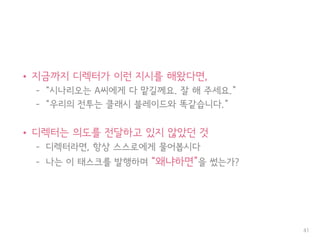 • 지금까지 디렉터가 이런 지시를 해왔다면,
– “시나리오는 A씨에게 다 맡길께요. 잘 해 주세요.”
– “우리의 전투는 클래시 블레이드와 똑같습니다.”
• 디렉터는 의도를 전달하고 있지 않았던 것
– 디렉터라면, 항상 스스로에게 물어봅시다
– 나는 이 태스크를 발행하며 “왜냐하면”을 썼는가?
41
 