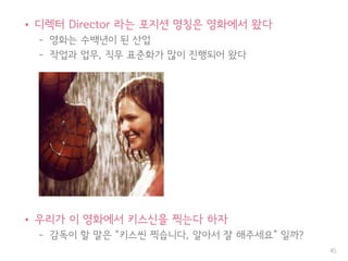 • 디렉터 Director 라는 포지션 명칭은 영화에서 왔다
– 영화는 수백년이 된 산업
– 작업과 업무, 직무 표준화가 많이 진행되어 왔다
• 우리가 이 영화에서 키스신을 찍는다 하자
– 감독이 할 말은 “키스씬 찍습니다, 알아서 잘 해주세요” 일까?
45
 