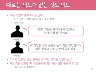 때로는 의도가 없는 것도 의도
• 모든 작업이 중요하지는 않다
– 어떤 작업은 정말 의도가 없을 수도 있다
– 그럴 때는,
• 의도가 없다는 것을 밝히는 것 또한 의도를 전달하는 것
• 태스크를 발행할 때 우선순위를 명시하는 것을 습관화 할 것
– 구두 지시도 마찬가지
47
(별로 의도를 얘기해줄게 없으니)
알아서 잘 해 주세요.
디렉터 A
이 작업은 우선 순위는 높지 않은 작업입니다.
얼른 끝내고 다른 부분에 힘을 싣죠.
디렉터 A
 