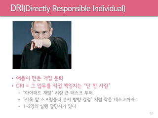 DRI(Directly Responsible Individual)
• 애플이 만든 기업 문화
• DRI = 그 업무를 직접 책임지는 “단 한 사람”
– “아이패드 개발” 처럼 큰 태스크 부터,
– “사옥 앞 스프링쿨러 분사 방향 결정” 처럼 작은 태스크까지,
– 1~2명의 실행 담당자가 있다
52
 