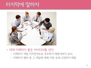 마지막에 말하자
• 대개 디렉터가 좋은 아이디어를 낸다
– 디렉터가 게임 디자인적으로 우수하기 때문이라기 보다,
– 디렉터가 멤버 중 그 게임에 대해 가장 오래 고민하기 때문
56
 