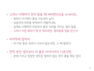 • 그러나 디렉터가 먼저 말을 해 버리면(의견을 내 버리면),
– 회의가 거기에서 끝날 가능성이 높다
– 상급자의 의견을 반박하기 어렵거니와,
– 실제로 디렉터의 의견보다 좋은 의견을 내기도 쉽지 않음
– 그러나 이런 회의가 몇 번 계속되면, 멤버들을 입을 닫는다
• 마지막에 말하자
– 더 이상 좋은 의견이 나오지 않는다면, 그 때 말한다
• 만약 본인 생각보다 더 좋은 아이디어가 나온다면,
– 본래 가지고 있었던 생각은 말하지 않는 것이 좋을 때도 있다
57
 