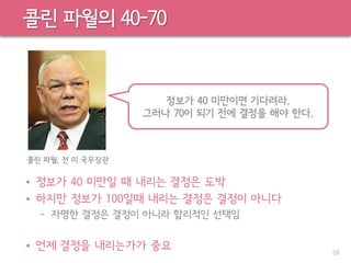콜린 파월의 40-70
• 정보가 40 미만일 때 내리는 결정은 도박
• 하지만 정보가 100일때 내리는 결정은 결정이 아니다
– 자명한 결정은 결정이 아니라 합리적인 선택임
• 언제 결정을 내리는가가 중요 59
콜린 파월, 전 미 국무장관
정보가 40 미만이면 기다려라.
그러나 70이 되기 전에 결정을 해야 한다.
 