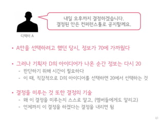 • A안을 선택하려고 했던 당시, 정보가 70에 가까웠다
• 그러나 기획자 D의 아이디어가 나온 순간 정보는 다시 20
– 판단하기 위해 시간이 필요하다
– 이 때, 직감적으로 D의 아이디어를 선택하면 20에서 선택하는 것
• 결정을 미루는 것 또한 결정의 기술
– 왜 이 결정을 미루는지 스스로 알고, (멤버들에게도 알리고)
– 언제까지 이 결정을 하겠다는 결정을 내리면 됨
61
내일 오후까지 결정하겠습니다.
결정된 안은 컨퍼런스툴로 공지할께요.
디렉터 A
 