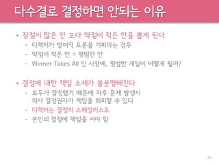 다수결로 결정하면 안되는 이유
• 장점이 많은 안 보다 약점이 적은 안을 뽑게 된다
– 디렉터가 방어적 토론을 기피하는 경우
– 약점이 적은 안 = 평범한 안
– Winner Takes All 인 시장에, 평범한 게임이 어떻게 될까?
• 결정에 대한 책임 소재가 불분명해진다
– 모두가 결정했기 때문에 차후 문제 발생시
의사 결정권자가 책임을 회피할 수 있다
– 디렉터는 결정의 스페셜리스트
– 본인의 결정에 책임을 져야 함
63
 
