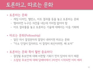 토론하고, 따르는 문화
• 토론하는 문화
– 게임 디자인, 밸런스, 아트 결과물 등을 놓고 토론하는 문화
– 멤버라면 누구든 의견을 내는데 거리낌 없어야 함
– 아트 결과물을 놓고 토론하는 기술에 대해서는 다음 기회에
• 따르는 문화(Fellowship)
– 일단 의사 결정권자의 결정이 내려지면 따르는 문화
– “다소 단점이 있더라도 이 결정이 최선이라면, 해 보자”
• 토론하는 문화 쪽이 훨씬 중요하다
– 결정될 후보안에 대해 비판할 기회가 먼저 있어야 하기 때문
– 드랍된 후보안에 대해 담배터에서 2차전이 시작되면 이미 에러
65
 