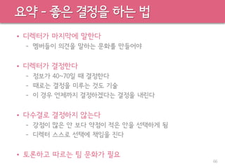 요약 – 좋은 결정을 하는 법
• 디렉터가 마지막에 말한다
– 멤버들이 의견을 말하는 문화를 만들어야
• 디렉터가 결정한다
– 정보가 40~70일 때 결정한다
– 때로는 결정을 미루는 것도 기술
– 이 경우 언제까지 결정하겠다는 결정을 내린다
• 다수결로 결정하지 않는다
– 강점이 많은 안 보다 약점이 적은 안을 선택하게 됨
– 디렉터 스스로 선택에 책임을 진다
• 토론하고 따르는 팀 문화가 필요
66
 