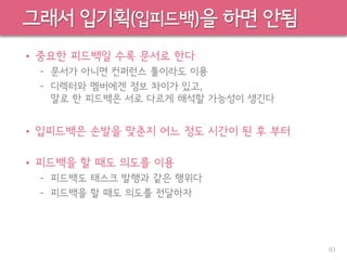 그래서 입기획(입피드백)을 하면 안됨
• 중요한 피드백일 수록 문서로 한다
– 문서가 아니면 컨퍼런스 툴이라도 이용
– 디렉터와 멤버에겐 정보 차이가 있고,
말로 한 피드백은 서로 다르게 해석할 가능성이 생긴다
• 입피드백은 손발을 맞춘지 어느 정도 시간이 된 후 부터
• 피드백을 할 때도 의도를 이용
– 피드백도 태스크 발행과 같은 행위다
– 피드백을 할 때도 의도를 전달하자
83
 