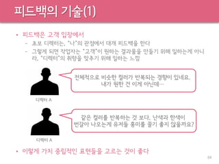 피드백의 기술(1)
• 피드백은 고객 입장에서
– 초보 디렉터는, “나”의 관점에서 대개 피드백을 한다
– 그렇게 되면 작업자는 “고객”이 원하는 결과물을 만들기 위해 일하는게 아니
라, “디렉터”의 취향을 맞추기 위해 일하는 느낌
• 이렇게 가치 중립적인 표현들을 고르는 것이 좋다
84
전체적으로 비슷한 컬러가 반복되는 경향이 있네요.
내가 원한 건 이게 아닌데…
디렉터 A
같은 컬러를 반복하는 것 보다, 난색과 한색이
번갈아 나오는게 유저들 흥미를 끌기 좋지 않을까요?
디렉터 A
 