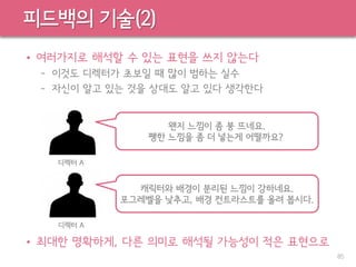 피드백의 기술(2)
• 여러가지로 해석할 수 있는 표현을 쓰지 않는다
– 이것도 디렉터가 초보일 때 많이 범하는 실수
– 자신이 알고 있는 것을 상대도 알고 있다 생각한다
• 최대한 명확하게, 다른 의미로 해석될 가능성이 적은 표현으로
85
왠지 느낌이 좀 붕 뜨네요.
쨍한 느낌을 좀 더 넣는게 어떨까요?
디렉터 A
캐릭터와 배경이 분리된 느낌이 강하네요.
포그레벨을 낮추고, 배경 컨트라스트를 올려 봅시다.
디렉터 A
 