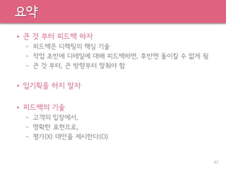 요약
• 큰 것 부터 피드백 하자
– 피드백은 디렉팅의 핵심 기술
– 작업 초반에 디테일에 대해 피드백하면, 후반엔 돌이킬 수 없게 됨
– 큰 것 부터, 큰 방향부터 맞춰야 함
• 입기획을 하지 말자
• 피드백의 기술
– 고객의 입장에서,
– 명확한 표현으로,
– 평가(X) 대안을 제시한다(O)
87
 