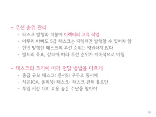 • 우선 순위 관리
– 태스크 발행과 더불어 디렉터의 고유 작업
– 아무리 바빠도 S급 태스크는 디렉터만 발행할 수 있어야 함
– 한번 발행한 태스크의 우선 순위는 영원하지 않다
– 빌드의 목표, 상태에 따라 우선 순위가 지속적으로 바뀜
• 태스크의 크기에 따라 전달 방법을 다르게
– 중급 규모 태스크: 문서와 구두로 동시에
– 작은(QA, 폴리싱) 태스크: 태스크 관리 툴로만
– 투입 시간 대비 효용 높은 수단을 찾아야
89
 