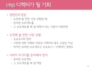 (개발) 디렉터가 될 기회
• 경영진의 입장
– 도전해 볼 만한 시장 상황일 때,
– 준비된 프로젝트를,
– 그 프로젝트를 해 낼 역량이 되는 사람이 지원하면
• 도전해 볼 만한 시장 상황
– 프로듀서의 영역
– 시장에 대한 이해와 직관은 디렉터의 필수 소양은 아님
– 하지만 모바일 프로젝트는 프로듀서 = 디렉터인 경향도
• 나머지 두가지를 준비해야 한다
– 준비된 프로젝트
– 그 프로젝트를 해 낼 역량
94
 