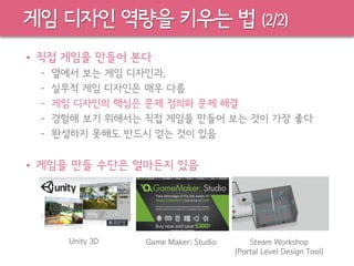 게임 디자인 역량을 키우는 법 (2/2)
• 직접 게임을 만들어 본다
– 옆에서 보는 게임 디자인과,
– 실무적 게임 디자인은 매우 다름
– 게임 디자인의 핵심은 문제 정의와 문제 해결
– 경험해 보기 위해서는 직접 게임을 만들어 보는 것이 가장 좋다
– 완성하지 못해도 반드시 얻는 것이 있음
• 게임을 만들 수단은 얼마든지 있음
Unity 3D Game Maker: Studio Steam Workshop
(Portal Level Design Tool)
 