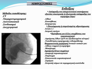 Μέθοδοι τοποθέτησης:
.CT
.Υπερηχοτομογραφικά
.Ακτινοσκοπικά
.Συνδυασμοί
.Διεγχειρητικά
ΝΕΦΡΟΣΤΟΜΙΕΣ
Ενδείξεις
.Απόφραξη του αποχετευτικού συστήματος
εξαιτίας εσωτερικής ή εξωτερικής απόφραξης του
ουρητήρα λόγω:
.Λίθων
.Κακοήθειας
.Ιατρογενώς
.Πυονέφρωση ή επιμολυσμένη υδρονέφρωση:
.Gram (-)
.Ιατρικό επείγον
Πρόσβαση για άλλες επεμβάσεις του
ουροποιητικού:
.Αφαίρεση λίθων (50% σε εξειδικευμένα κέντρα)
.Τοποθέτηση ουρητηρικής ενδοπρόθεσης
Φαρμακευτική χορήγηση λυτικών ουσιών για:
.Λίθους νεφρού ή ουρητήρα
.Μυκήτωμα
Αφαίρεση ξένων σωμάτων
.Διαφυγή ουροποιητικού
.Ουρίνωμα
.Επικοινωνία ουροποιητικού
.Συρίγγιο
.Εκτροπή ούρων σε αιμορραγική κυστίτιδα
 
