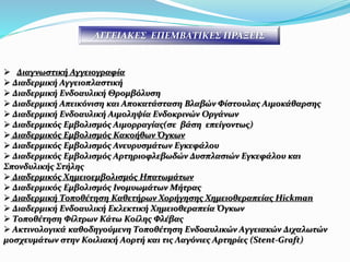  Διαγνωστική Αγγειογραφία
 Διαδερμική Αγγειοπλαστική
 Διαδερμική Ενδοαυλική Θρομβόλυση
 Διαδερμική Απεικόνιση και Αποκατάσταση Βλαβών Φίστουλας Αιμοκάθαρσης
 Διαδερμική Ενδοαυλική Αιμοληψία Ενδοκρινών Οργάνων
 Διαδερμικός Εμβολισμός Αιμορραγίας(σε βάση επείγοντως)
 Διαδερμικός Εμβολισμός Κακοήθων Όγκων
 Διαδερμικός Εμβολισμός Ανευρυσμάτων Εγκεφάλου
 Διαδερμικός Εμβολισμός Αρτηριοφλεβωδών Δυσπλασιών Εγκεφάλου και
Σπονδυλικής Στήλης
 Διαδερμικός Χημειοεμβολισμός Ηπατωμάτων
 Διαδερμικός Εμβολισμός Ινομυωμάτων Μήτρας
 Διαδερμική Τοποθέτηση Καθετήρων Χορήγησης Χημειοθεραπείας Hickman
 Διαδερμική Ενδοαυλική Εκλεκτική Χημειοθεραπεία Όγκων
 Τοποθέτηση Φίλτρων Κάτω Κοίλης Φλέβας
 Aκτινολογικά καθοδηγούμενη Tοποθέτηση Eνδοαυλικών Aγγειακών Διχαλωτών
μοσχευμάτων στην Κοιλιακή Αορτή και τις Λαγόνιες Αρτηρίες (Stent-Graft)
ΑΓΓΕΙΑΚΕΣ ΕΠΕΜΒΑΤΙΚΕΣ ΠΡΑΞΕΙΣ
 