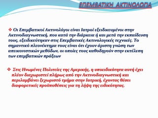  Στις Ηνωμένες Πολιτείες της Αμερικής, η υποειδικότητα αυτή έχει
πλέον διαχωριστεί πλήρως από την Ακτινοδιαγνωστική και
περιλαμβάνει ξεχωριστό τμήμα στην Ιατρική, έχοντας θέσει
διαφορετικές προϋποθέσεις για τη λήψη της ειδικότητας.
 Οι Επεμβατικοί Ακτινολόγοι είναι Ιατροί εξειδικευμένοι στην
Ακτινοδιαγνωστική, που κατά την διάρκεια ή και μετά την εκπαίδευση
τους, εξειδικεύτηκαν στις Επεμβατικές Ακτινολογικές τεχνικές. Το
σημαντικό πλεονέκτημα τους είναι ότι έχουν άριστη γνώση των
απεικονιστικών μεθόδων, οι οποίες τους καθοδηγούν στην εκτέλεση
των επεμβατικών πράξεων
 
