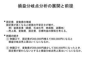 • 固定費，変動費の増減
固定費が高くなると経営の不安定さが増す。
例）装置産業（鉄鋼，石油化学，映画館，遊園地）
→売上高，変動費，固定費，目標利益の関係を考える。
• 例題の続き
③ 例題②で，固定費が200,000円増えて900,000円になると
損益分岐点売上高はいくらになるか。
④ 例題②で，変動費が200,000円減少して300,000円になったとき，
固定費が変わらないとすると損益分岐点売上高はいくらになるか。
損益分岐点分析の展開と前提
 
