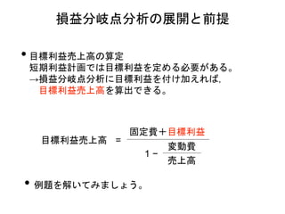 • 目標利益売上高の算定
短期利益計画では目標利益を定める必要がある。
→損益分岐点分析に目標利益を付け加えれば，
目標利益売上高を算出できる。
損益分岐点分析の展開と前提
目標利益売上高 =
固定費＋目標利益
1 −
変動費
売上高
• 例題を解いてみましょう。
 