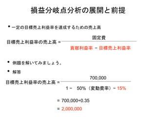 • 一定の目標売上利益率を達成するための売上高
損益分岐点分析の展開と前提
目標売上利益率の売上高 =
固定費
− 目標売上利益率
• 例題を解いてみましょう。
• 解答
目標売上利益率の売上高 =
700,000
1 − 50%（変動費率）− 15%
= 700,000÷0.35
= 2,000,000
貢献利益率
 