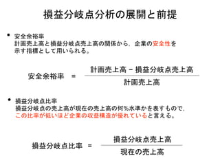 損益分岐点分析の展開と前提
• 安全余裕率
計画売上高と損益分岐点売上高の関係から，企業の安全性を
示す指標として用いられる。
安全余裕率 =
計画売上高
計画売上高 − 損益分岐点売上高
損益分岐点比率 =
現在の売上高
損益分岐点売上高
• 損益分岐点比率
損益分岐点の売上高が現在の売上高の何%水準かを表すもので，
この比率が低いほど企業の収益構造が優れていると言える。
 