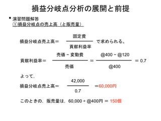 • 演習問題解答
①損益分岐点の売上高（と販売量）
損益分岐点分析の展開と前提
損益分岐点売上高＝
貢献利益率
固定費
で求められる。
貢献利益率＝
売価 − 変動費
売価
＝
@400 − @120
@400
＝ 0.7
よって，
損益分岐点売上高＝
0.7
42,000
＝60,000円
このときの，販売量は，60,000 ÷ @400円 ＝ 150個
 