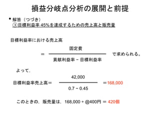 損益分岐点分析の展開と前提
• 解答（つづき）
③目標利益率 45%を達成するための売上高と販売量
目標利益率における売上高
貢献利益率 − 目標利益率
固定費
で求められる。
目標利益率売上高＝
42,000
0.7 − 0.45
＝168,000
よって，
このときの，販売量は，168,000 ÷ @400円 ＝ 420個
＝
 
