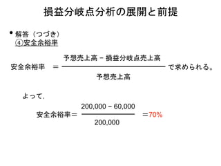 • 解答（つづき）
④安全余裕率
安全余裕率
予想売上高
予想売上高 − 損益分岐点売上高
で求められる。＝
損益分岐点分析の展開と前提
安全余裕率＝
200,000 − 60,000
200,000
＝70%
よって，
 