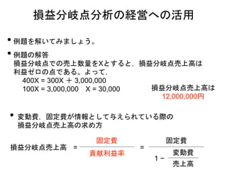 • 例題を解いてみましょう。
• 例題の解答
損益分岐点での売上数量をXとすると，損益分岐点売上高は
利益ゼロの点である。よって，
400X = 300X ＋ 3,000,000
100X = 3,000,000 X = 30,000
損益分岐点分析の経営への活用
損益分岐点売上高 =
固定費
貢献利益率
=
固定費
1 −
変動費
売上高
損益分岐点売上高は
12,000,000円
• 変動費，固定費が情報として与えられている際の
損益分岐点売上高の求め方
 