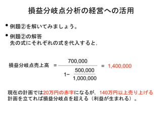 損益分岐点分析の経営への活用
• 例題②を解いてみましょう。
• 例題②の解答
先の式にそれぞれの式を代入すると，
損益分岐点売上高 =
700,000
500,000
1,000,000
= 1,400,000
現在の計画では20万円の赤字になるが，140万円以上売り上げる
計画を立てれば損益分岐点を超える（利益が生まれる）。
1−
 