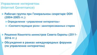 Управление интернетом
(Internet Governance)
 Рабочая группа при Генеральном секретаре ООН
(2004-2005 гг.)
 Определение «управление интернетом»
 «Соответствующие роли» заинтересованных сторон
 Решения Комитета министров Совета Европы (2011-
2016 гг.)
 Обсуждения в рамках международных форумов
(по управлению интернетом)
 