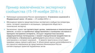 Пример вовлечённости экспертного
сообщества (15-19 ноября 2016 г.)
 Публикация минкомсвязи России законопроекта «О внесении изменений в
Федеральный закон «О связи»» (15 ноября 2016 г.)
 Обсуждение проекта представителями экспертного сообщества (операторы
связи, интернет-компании и ассоциации, гражданское общество и
технические эксперты)
 Заключение: проект не соответствует целям, заявленным в пояснительной
записке, основан на ошибочных представлениях о нынешнем состоянии и
принципх построения интернета, обладает недопустимо высоким
коррупциогенным потенциалом и окажет отрицательное воздействие на
устойчивость и безопасность деятельности российских операторов
электросвязи и интернет-компаний. В проекте практически отсутствуют
правовые нормы прямого действия  объективная оценка целесообразности
его принятия невозможна до представления Минкомсвязи России
соответствующих проектов подзаконных актов
 