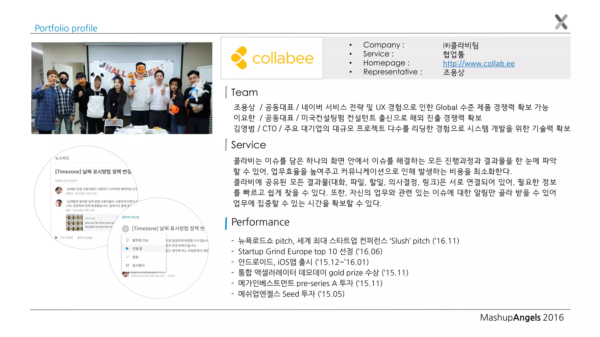 MashupAngels 2016
Portfolio profile
㈜콜라비팀
협업툴
http://www.collab.ee
조용상
• Company :
• Service :
• Homepage :
• Representative :
Team
조용상 / 공동대표 / 네이버 서비스 전략 및 UX 경험으로 인한 Global 수준 제품 경쟁력 확보 가능
이요한 / 공동대표 / 미국컨설팅펌 컨설턴트 출신으로 해외 진출 경쟁력 확보
김영범 / CTO / 주요 대기업의 대규모 프로젝트 다수를 리딩한 경험으로 시스템 개발을 위한 기술력 확보
콜라비는 이슈를 담은 하나의 화면 안에서 이슈를 해결하는 모든 진행과정과 결과물을 한 눈에 파악
할 수 있어, 업무효율을 높여주고 커뮤니케이션으로 인해 발생하는 비용을 최소화한다.
콜라비에 공유된 모든 결과물(대화, 파일, 할일, 의사결정, 링크)은 서로 연결되어 있어, 필요한 정보
를 빠르고 쉽게 찾을 수 있다. 또한, 자신의 업무와 관련 있는 이슈에 대한 알림만 골라 받을 수 있어
업무에 집중할 수 있는 시간을 확보할 수 있다.
Service
- 뉴욕로드쇼 pitch, 세계 최대 스타트업 컨퍼런스 ‘Slush’ pitch (‘16.11)
- Startup Grind Europe top 10 선정 (‘16.06)
- 안드로이드, iOS앱 출시 (‘15.12~’16.01)
- 통합 액셀러레이터 데모데이 gold prize 수상 (‘15.11)
- 메가인베스트먼트 pre-series A 투자 (‘15.11)
- 메쉬업엔젤스 Seed 투자 (‘15.05)
Performance
 