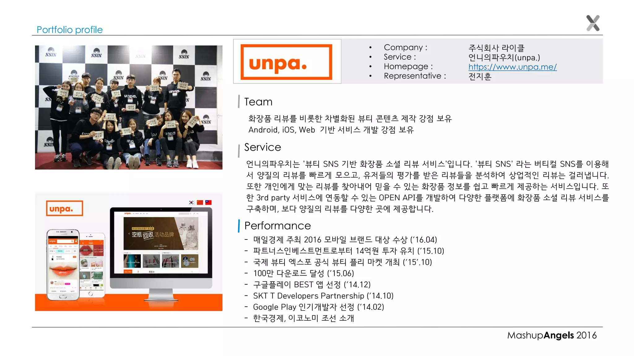 MashupAngels 2016
Portfolio profile
주식회사 라이클
언니의파우치(unpa.)
https://www.unpa.me/
전지훈
• Company :
• Service :
• Homepage :
• Representative :
Team
화장품 리뷰를 비롯한 차별화된 뷰티 콘텐츠 제작 강점 보유
Android, iOS, Web 기반 서비스 개발 강점 보유
Service
Performance
언니의파우치는 '뷰티 SNS 기반 화장품 소셜 리뷰 서비스'입니다. '뷰티 SNS' 라는 버티컬 SNS를 이용해
서 양질의 리뷰를 빠르게 모으고, 유저들의 평가를 받은 리뷰들을 분석하여 상업적인 리뷰는 걸러냅니다.
또한 개인에게 맞는 리뷰를 찾아내어 믿을 수 있는 화장품 정보를 쉽고 빠르게 제공하는 서비스입니다. 또
한 3rd party 서비스에 연동할 수 있는 OPEN API를 개발하여 다양한 플랫폼에 화장품 소셜 리뷰 서비스를
구축하며, 보다 양질의 리뷰를 다양한 곳에 제공합니다.
- 매일경제 주최 2016 모바일 브랜드 대상 수상 (’16.04)
- 파트너스인베스트먼트로부터 14억원 투자 유치 (’15.10)
- 국제 뷰티 엑스포 공식 뷰티 플리 마켓 개최 (‘15’.10)
- 100만 다운로드 달성 (’15.06)
- 구글플레이 BEST 앱 선정 (’14.12)
- SKT T Developers Partnership (’14.10)
- Google Play 인기개발자 선정 (’14.02)
- 한국경제, 이코노미 조선 소개
 