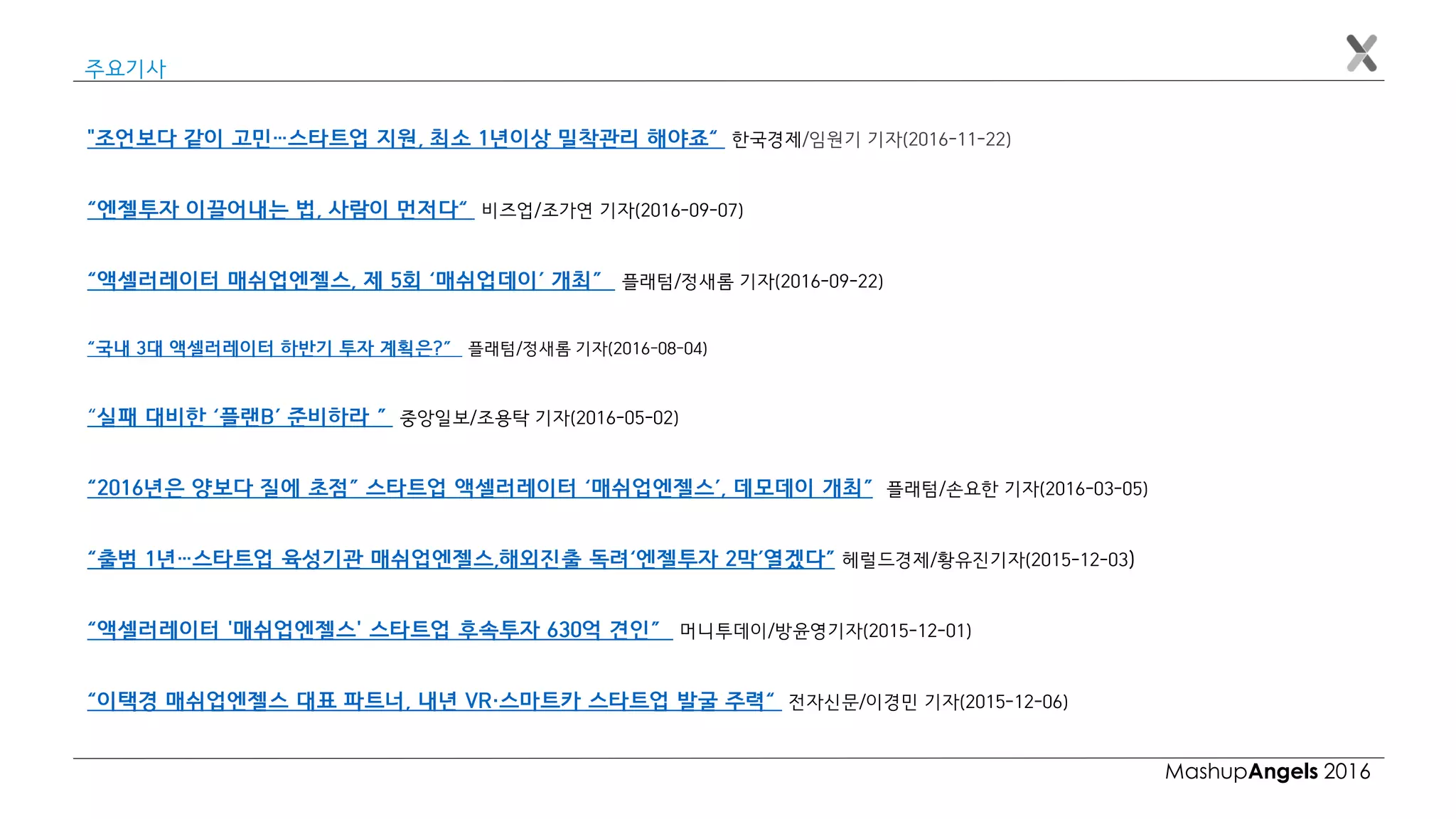 MashupAngels 2016
주요기사
"조언보다 같이 고민…스타트업 지원, 최소 1년이상 밀착관리 해야죠“ 한국경제/임원기 기자(2016-11-22)
“엔젤투자 이끌어내는 법, 사람이 먼저다“ 비즈업/조가연 기자(2016-09-07)
“액셀러레이터 매쉬업엔젤스, 제 5회 ‘매쉬업데이’ 개최” 플래텀/정새롬 기자(2016-09-22)
“국내 3대 액셀러레이터 하반기 투자 계획은?” 플래텀/정새롬 기자(2016-08-04)
“실패 대비한 ‘플랜B’ 준비하라 ” 중앙일보/조용탁 기자(2016-05-02)
“2016년은 양보다 질에 초점” 스타트업 액셀러레이터 ‘매쉬업엔젤스’, 데모데이 개최” 플래텀/손요한 기자(2016-03-05)
“출범 1년…스타트업 육성기관 매쉬업엔젤스,해외진출 독려‘엔젤투자 2막’열겠다” 헤럴드경제/황유진기자(2015-12-03)
“액셀러레이터 '매쉬업엔젤스' 스타트업 후속투자 630억 견인” 머니투데이/방윤영기자(2015-12-01)
“이택경 매쉬업엔젤스 대표 파트너, 내년 VR·스마트카 스타트업 발굴 주력“ 전자신문/이경민 기자(2015-12-06)
 