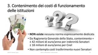 3. Contenimento dei costi di funzionamento
delle istituzioni
• NON esiste nessuna norma espressamente dedicata
• Da Ragioneria Generale dello Stato, contenimento =
± 42 milioni di euro/anno per indennità Senatori
± 18 milioni di euro/anno per Cnel
• Non contempla costi trasferimento nuovi Senatori
2016 © Davide Caocci Verso il referendum costituzionale 10
 