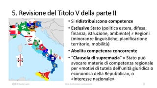 5. Revisione del Titolo V della parte II
• Si ridistribuiscono competenze
• Esclusive Stato (politica estera, difesa,
finanza, istruzione, ambiente) ≠ Regioni
(minoranze linguistiche, pianificazione
territorio, mobilità)
• Abolita competenza concorrente
• “Clausola di supremazia” = Stato può
avocare materie di competenza regionale
per «motivi di tutela dell’unità giuridica o
economica della Repubblica», o
«interesse nazionale»
2016 © Davide Caocci Verso il referendum costituzionale 12
 