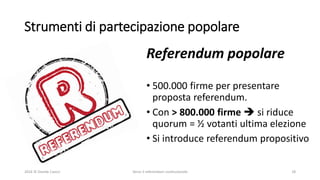 Strumenti di partecipazione popolare
2016 © Davide Caocci Verso il referendum costituzionale 18
Referendum popolare
• 500.000 firme per presentare
proposta referendum.
• Con > 800.000 firme  si riduce
quorum = ½ votanti ultima elezione
• Si introduce referendum propositivo
 