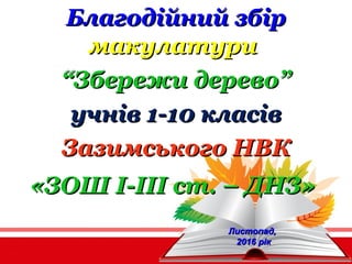 Благодійний збірБлагодійний збір
макулатуримакулатури
““Збережи дерево”Збережи дерево”
учнів 1-10 класівучнів 1-10 класів
Зазимського НВКЗазимського НВК
«ЗОШ І-ІІІ ст. – ДНЗ»«ЗОШ І-ІІІ ст. – ДНЗ»
Листопад,Листопад,
2016 рік2016 рік
 