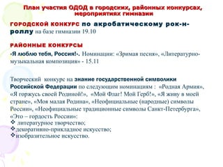 План участия ОДОД в городских, районных конкурсах,План участия ОДОД в городских, районных конкурсах,
мероприятиях гимназиимероприятиях гимназии
ГОРОДСКОЙ КОНКУРС по акробатическому рок-н-
роллу на базе гимназии 19.10
РАЙОННЫЕ КОНКУРСЫ
«Я люблю тебя, Россия!». Номинации: «Зримая песня», «Литературно-
музыкальная композиция» - 15.11
Творческий конкурс на знание государственной символики
Российской Федерации по следующим номинациям : «Родная Армия»,
«Я горжусь своей Родиной!», «Мой Флаг! Мой Герб!», «Я живу в моей
стране», «Моя малая Родина», «Неофициальные (народные) символы
России», «Неофициальные традиционные символы Санкт-Петербурга»,
«Это – гордость России»:
 литературное творчество;
декоративно-прикладное искусство;
изобразительное искусство.
 