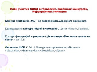 Конкурс агитбригад «Мы – за безопасность дорожного движения!»
Краеведческий конкурс «Музей в чемодане», Центр «Логос», Павлово.
Конкурс фотографий и рисунков к Дню матери «Моя мама лучшая на
свете» – до 19.11
Фестиваль ШСК С 24.11. Конкурсы и соревнования: «Визитка»,
«Шахматы», «Мини-футбол», «Волейбол», «Дартс»
План участия ОДОД в городских, районных конкурсах,План участия ОДОД в городских, районных конкурсах,
мероприятиях гимназиимероприятиях гимназии
 