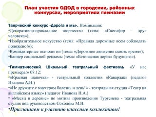 Творческий конкурс «Дорога и мы». Номинации:
•Декоративно-прикладное творчество (тема: «Светофор – друг
человека»);
•Изобразительное искусство (тема: «Правила дорожные всем соблюдать
положено!»);
•Компьютерные технологии (тема: «Дорожное движение сквозь время»);
•Баннер социальной рекламы (тема: «Безопасная дорога будущего»).
•Гимназический Школьный театральный фестиваль «У нас
премьера!» 08.12:
•«Красная шапочка» - театральный коллектив «Кавардак» (педагог
Иванова А.Н.)
•«Не дружите с мистером болезнь и лень!» - театральная студия «Театр на
английском языке» (педагог Иванова Н.А.)
• «Месяц в деревне» по мотива произведения Тургенева - театральная
студия под руководством Соколова М.Н.
•Приглашаем к участию классные коллективы!
План участия ОДОД в городских, районныхПлан участия ОДОД в городских, районных
конкурсах, мероприятиях гимназииконкурсах, мероприятиях гимназии
 